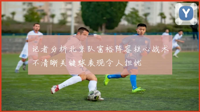 记者分析北京队富裕阵容核心战术不清晰关键球表现令人担忧