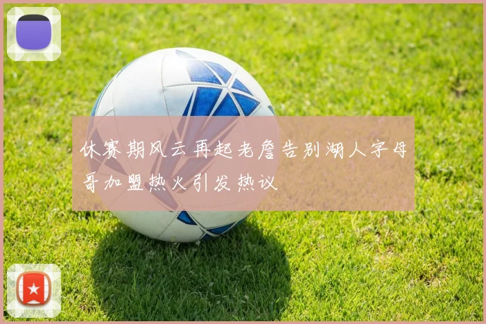 休赛期风云再起老詹告别湖人字母哥加盟热火引发热议