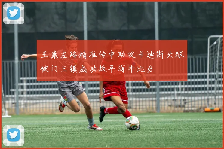 王康左路精准传中助攻卡迪斯头球破门三镇成功扳平海牛比分