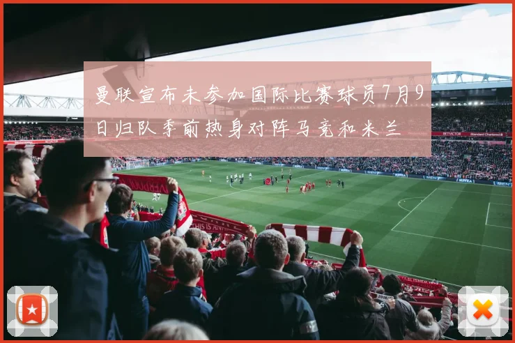 曼联宣布未参加国际比赛球员7月9日归队季前热身对阵马竞和米兰