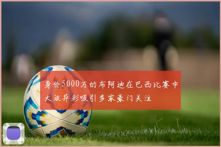 身价5000万的布阿迪在巴西比赛中大放异彩吸引多家豪门关注