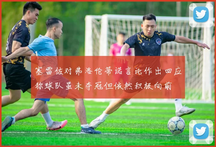 塞雷佐对弗洛伦蒂诺言论作出回应称球队虽未夺冠但依然积极向前