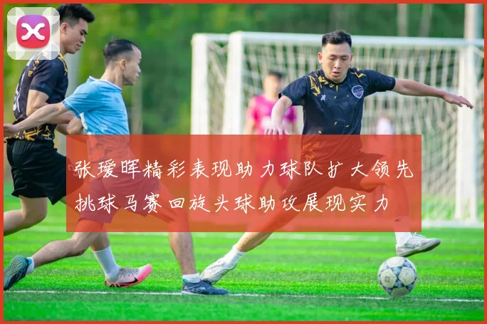 张瑷晖精彩表现助力球队扩大领先挑球马赛回旋头球助攻展现实力
