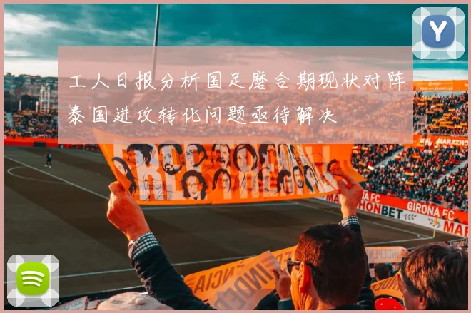 工人日报分析国足磨合期现状对阵泰国进攻转化问题亟待解决