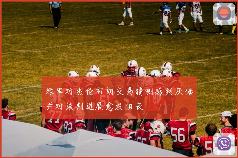 绿军对杰伦布朗交易猜测感到厌倦并对谈判进展愈发沮丧