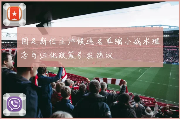 国足新任主帅候选名单缩小战术理念与归化政策引发热议