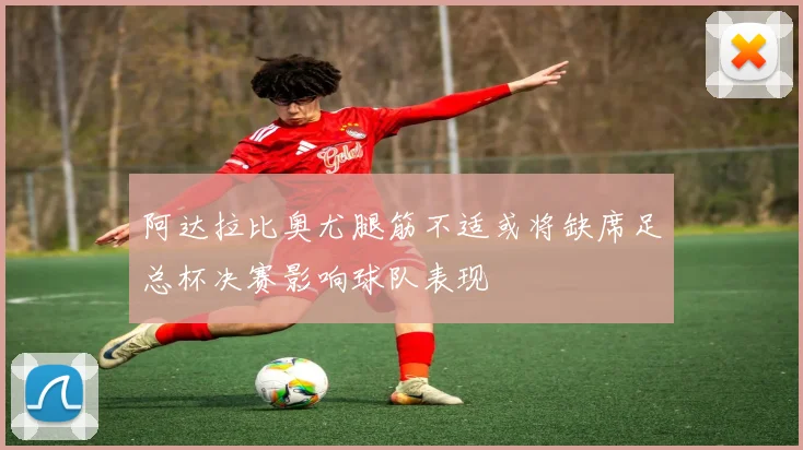 阿达拉比奥尤腿筋不适或将缺席足总杯决赛影响球队表现