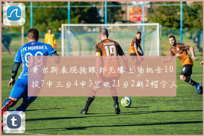 费尔斯表现抢眼却无缘上场机会10投7中三分4中3空砍21分2断2帽令人惋惜