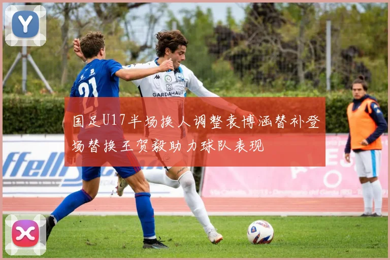 国足U17半场换人调整袁博涵替补登场替换王贺毅助力球队表现