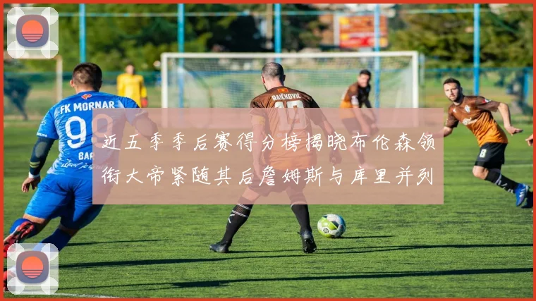 近五季季后赛得分榜揭晓布伦森领衔大帝紧随其后詹姆斯与库里并列第四