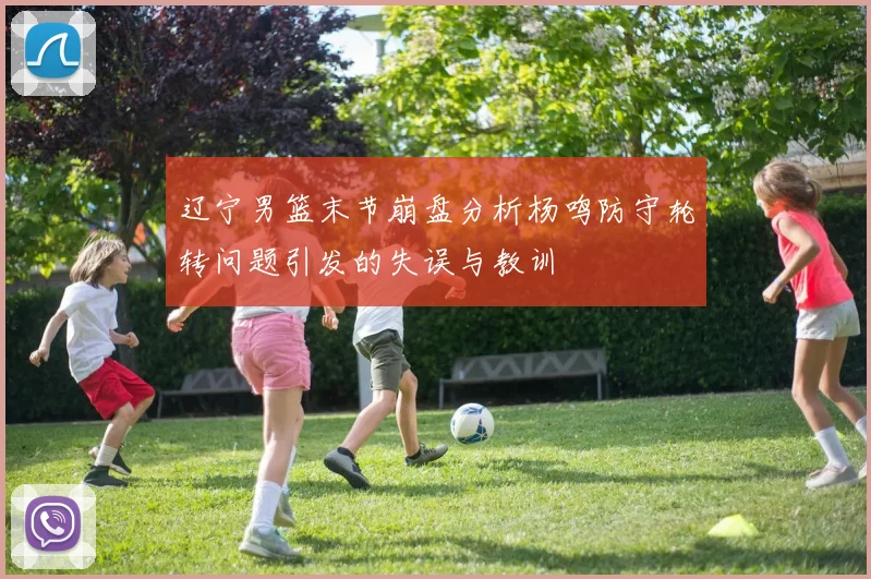 辽宁男篮末节崩盘分析杨鸣防守轮转问题引发的失误与教训