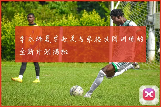 李永炜夏季赴美与弗格共同训练的全新计划揭秘