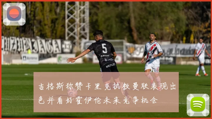 吉格斯称赞卡里克执教曼联表现出色并看好霍伊伦未来竞争机会