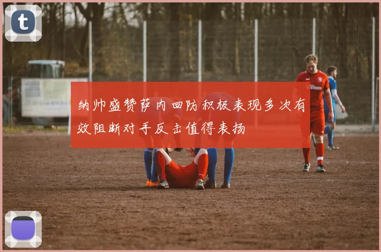纳帅盛赞萨内回防积极表现多次有效阻断对手反击值得表扬