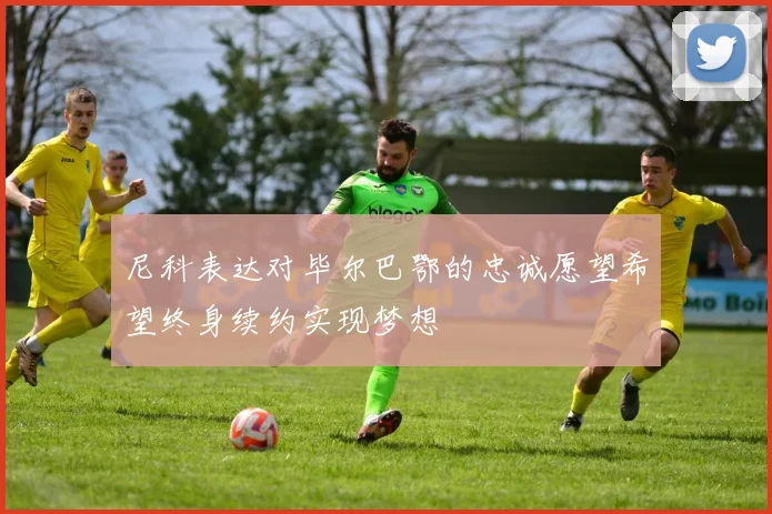 尼科表达对毕尔巴鄂的忠诚愿望希望终身续约实现梦想