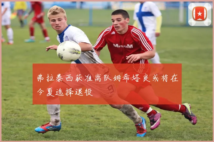 弗拉泰西获准离队姆希塔良或将在今夏选择退役