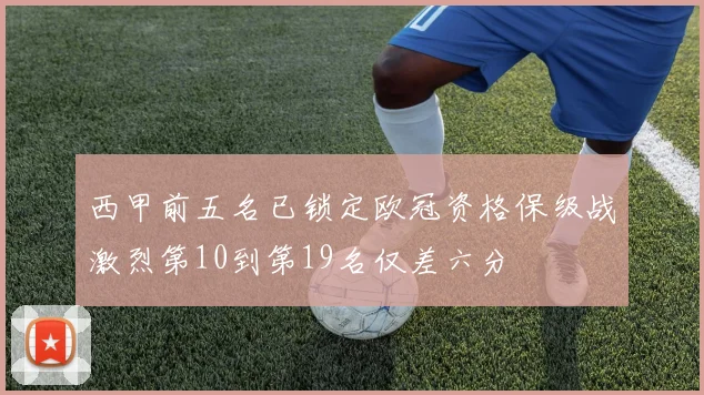 西甲前五名已锁定欧冠资格保级战激烈第10到第19名仅差六分