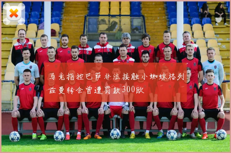 马竞指控巴萨非法接触小蜘蛛格列兹曼转会曾遭罚款300欧