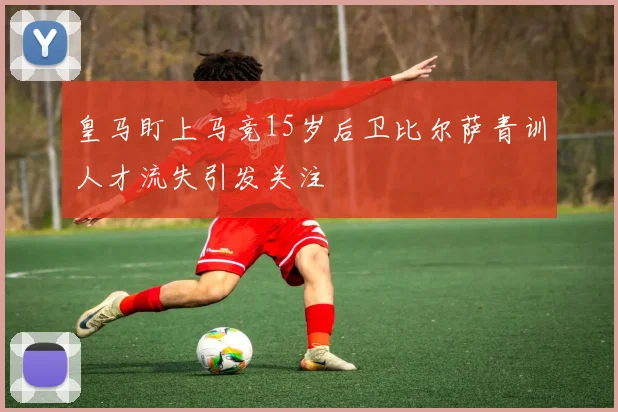 皇马盯上马竞15岁后卫比尔萨青训人才流失引发关注