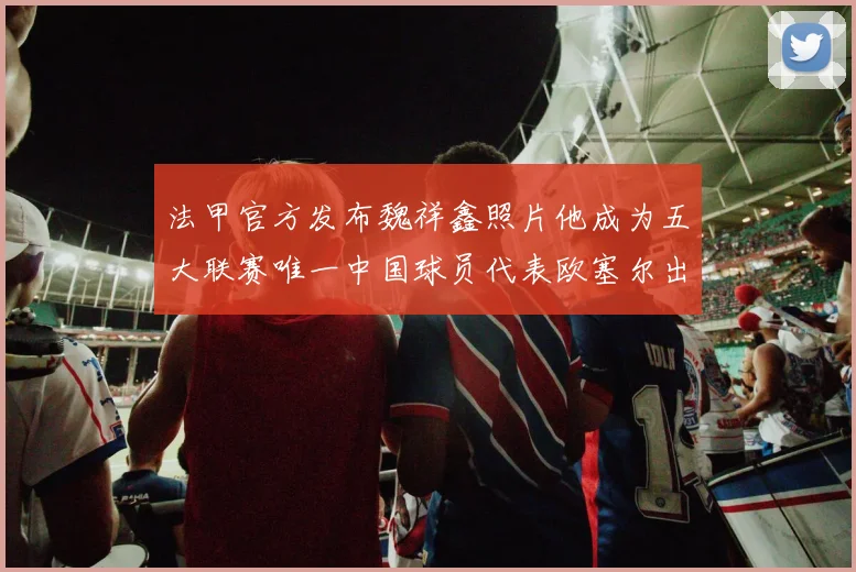 法甲官方发布魏祥鑫照片他成为五大联赛唯一中国球员代表欧塞尔出战
