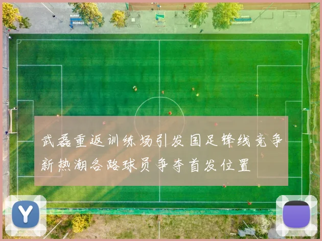 武磊重返训练场引发国足锋线竞争新热潮各路球员争夺首发位置