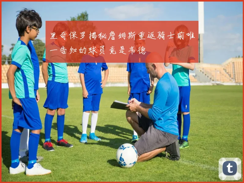 里奇保罗揭秘詹姆斯重返骑士前唯一告知的球员竟是韦德