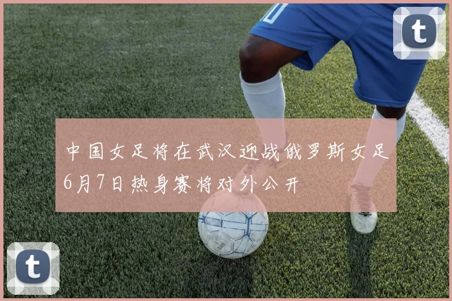 中国女足将在武汉迎战俄罗斯女足6月7日热身赛将对外公开