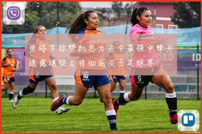 劳塔罗称赞凯恩为当今最强中锋并透露退役后将彻底淡出足球界