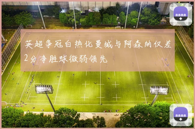 英超争冠白热化曼城与阿森纳仅差2分净胜球微弱领先