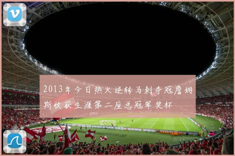 2013年今日热火逆转马刺夺冠詹姆斯收获生涯第二座总冠军奖杯