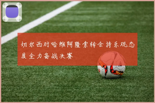 切尔西对哈维阿隆索转会持乐观态度全力备战决赛
